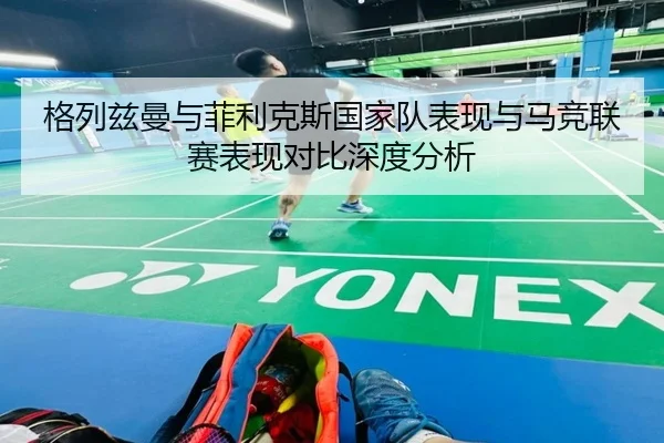 格列兹曼与菲利克斯国家队表现与马竞联赛表现对比深度分析